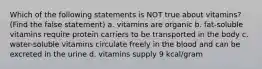 Which of the following statements is NOT true about vitamins? (Find the false statement) a. vitamins are organic b. fat-soluble vitamins require protein carriers to be transported in the body c. water-soluble vitamins circulate freely in the blood and can be excreted in the urine d. vitamins supply 9 kcal/gram