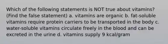 Which of the following statements is NOT true about vitamins? (Find the false statement) a. vitamins are organic b. fat-soluble vitamins require protein carriers to be transported in the body c. water-soluble vitamins circulate freely in the blood and can be excreted in the urine d. vitamins supply 9 kcal/gram