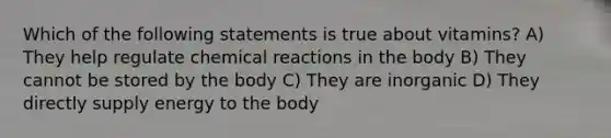 Which of the following statements is true about vitamins? A) They help regulate chemical reactions in the body B) They cannot be stored by the body C) They are inorganic D) They directly supply energy to the body