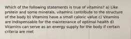 Which of the following statements is true of vitamins? a) Like protein and some minerals, vitamins contribute to the structure of the body b) Vitamins have a small caloric value c) Vitamins are indispensable for the maintenance of optimal health d) Vitamins can serve as an energy supply for the body if certain criteria are met