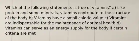 Which of the following statements is true of vitamins? a) Like protein and some minerals, vitamins contribute to the structure of the body b) Vitamins have a small caloric value c) Vitamins are indispensable for the maintenance of optimal health d) Vitamins can serve as an energy supply for the body if certain criteria are met