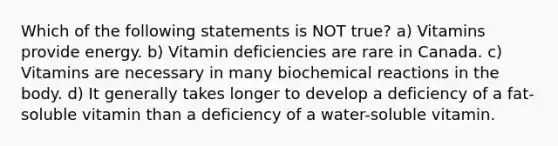 Which of the following statements is NOT true? a) Vitamins provide energy. b) Vitamin deficiencies are rare in Canada. c) Vitamins are necessary in many biochemical reactions in the body. d) It generally takes longer to develop a deficiency of a fat-soluble vitamin than a deficiency of a water-soluble vitamin.