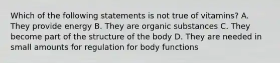 Which of the following statements is not true of vitamins? A. They provide energy B. They are organic substances C. They become part of the structure of the body D. They are needed in small amounts for regulation for body functions