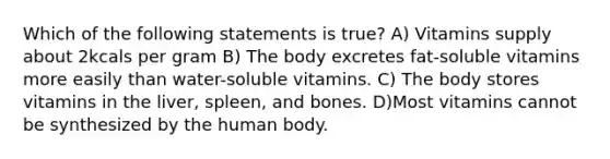 Which of the following statements is true? A) Vitamins supply about 2kcals per gram B) The body excretes fat-soluble vitamins more easily than water-soluble vitamins. C) The body stores vitamins in the liver, spleen, and bones. D)Most vitamins cannot be synthesized by the human body.