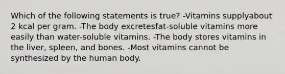 Which of the following statements is true? -Vitamins supplyabout 2 kcal per gram. -The body excretesfat-soluble vitamins more easily than water-soluble vitamins. -The body stores vitamins in the liver, spleen, and bones. -Most vitamins cannot be synthesized by the human body.