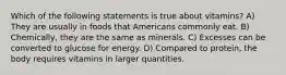 Which of the following statements is true about vitamins? A) They are usually in foods that Americans commonly eat. B) Chemically, they are the same as minerals. C) Excesses can be converted to glucose for energy. D) Compared to protein, the body requires vitamins in larger quantities.