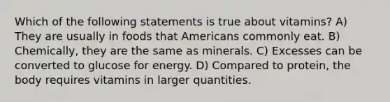 Which of the following statements is true about vitamins? A) They are usually in foods that Americans commonly eat. B) Chemically, they are the same as minerals. C) Excesses can be converted to glucose for energy. D) Compared to protein, the body requires vitamins in larger quantities.