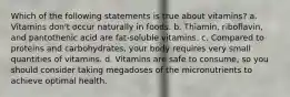 Which of the following statements is true about vitamins? a. Vitamins don't occur naturally in foods. b. Thiamin, riboflavin, and pantothenic acid are fat-soluble vitamins. c. Compared to proteins and carbohydrates, your body requires very small quantities of vitamins. d. Vitamins are safe to consume, so you should consider taking megadoses of the micronutrients to achieve optimal health.