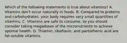 Which of the following statements is true about vitamins? A. Vitamins don't occur naturally in foods. B. Compared to proteins and carbohydrates, your body requires very small quantities of vitamins. C. Vitamins are safe to consume, so you should consider taking megadoses of the micronutrients to achieve optimal health. D. Thiamin, riboflavin, and pantothenic acid are fat-soluble vitamins.