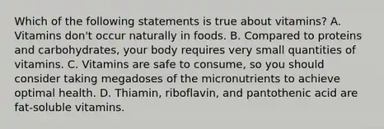 Which of the following statements is true about vitamins? A. Vitamins don't occur naturally in foods. B. Compared to proteins and carbohydrates, your body requires very small quantities of vitamins. C. Vitamins are safe to consume, so you should consider taking megadoses of the micronutrients to achieve optimal health. D. Thiamin, riboflavin, and pantothenic acid are fat-soluble vitamins.