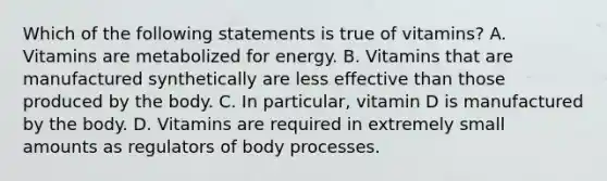 Which of the following statements is true of vitamins? A. Vitamins are metabolized for energy. B. Vitamins that are manufactured synthetically are less effective than those produced by the body. C. In particular, vitamin D is manufactured by the body. D. Vitamins are required in extremely small amounts as regulators of body processes.