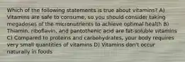 Which of the following statements is true about vitamins? A) Vitamins are safe to consume, so you should consider taking megadoses of the micronutrients to achieve optimal health B) Thiamin, riboflavin, and pantothenic acid are fat-soluble vitamins C) Compared to proteins and carbohydrates, your body requires very small quantities of vitamins D) Vitamins don't occur naturally in foods