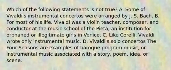 Which of the following statements is not true? A. Some of Vivaldi's instrumental concertos were arranged by J. S. Bach. B. For most of his life, Vivaldi was a violin teacher, composer, and conductor at the music school of the Pietà, an institution for orphaned or illegitimate girls in Venice. C. Like Corelli, Vivaldi wrote only instrumental music. D. Vivaldi's solo concertos The Four Seasons are examples of baroque program music, or instrumental music associated with a story, poem, idea, or scene.