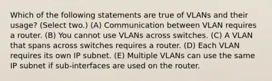 Which of the following statements are true of VLANs and their usage? (Select two.) (A) Communication between VLAN requires a router. (B) You cannot use VLANs across switches. (C) A VLAN that spans across switches requires a router. (D) Each VLAN requires its own IP subnet. (E) Multiple VLANs can use the same IP subnet if sub-interfaces are used on the router.