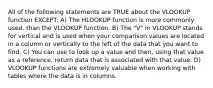 All of the following statements are TRUE about the VLOOKUP function EXCEPT: A) The HLOOKUP function is more commonly used. than the VLOOKUP function. B) The "V" in VLOOKUP stands for vertical and is used when your comparison values are located in a column or vertically to the left of the data that you want to find. C) You can use to look up a value and then, using that value as a reference, return data that is associated with that value. D) VLOOKUP functions are extremely valuable when working with tables where the data is in columns.