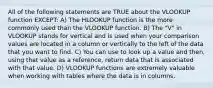 All of the following statements are TRUE about the VLOOKUP function EXCEPT: A) The HLOOKUP function is the more commonly used than the VLOOKUP function. B) The "V" in VLOOKUP stands for vertical and is used when your comparison values are located in a column or vertically to the left of the data that you want to find. C) You can use to look up a value and then, using that value as a reference, return data that is associated with that value. D) VLOOKUP functions are extremely valuable when working with tables where the data is in columns.