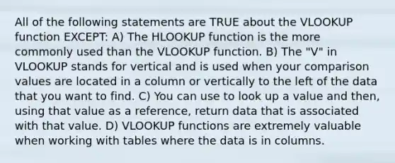 All of the following statements are TRUE about the VLOOKUP function EXCEPT: A) The HLOOKUP function is the more commonly used than the VLOOKUP function. B) The "V" in VLOOKUP stands for vertical and is used when your comparison values are located in a column or vertically to the left of the data that you want to find. C) You can use to look up a value and then, using that value as a reference, return data that is associated with that value. D) VLOOKUP functions are extremely valuable when working with tables where the data is in columns.