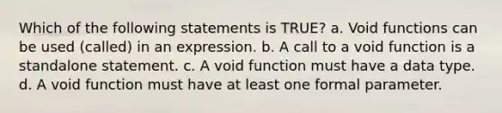 Which of the following statements is TRUE? a. Void functions can be used (called) in an expression. b. A call to a void function is a standalone statement. c. A void function must have a data type. d. A void function must have at least one formal parameter.