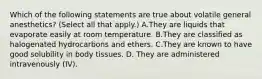 Which of the following statements are true about volatile general anesthetics? (Select all that apply.) A.They are liquids that evaporate easily at room temperature. B.They are classified as halogenated hydrocarbons and ethers. C.They are known to have good solubility in body tissues. D. They are administered intravenously (IV).