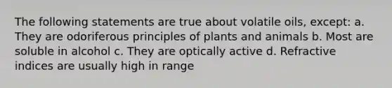 The following statements are true about volatile oils, except: a. They are odoriferous principles of plants and animals b. Most are soluble in alcohol c. They are optically active d. Refractive indices are usually high in range