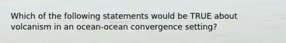 Which of the following statements would be TRUE about volcanism in an ocean-ocean convergence setting?