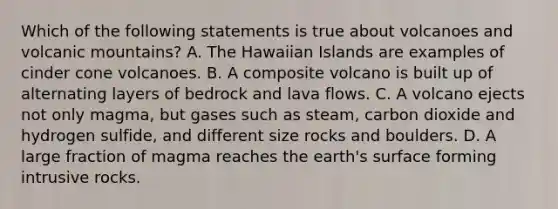 Which of the following statements is true about volcanoes and volcanic mountains? A. The Hawaiian Islands are examples of cinder cone volcanoes. B. A composite volcano is built up of alternating layers of bedrock and lava flows. C. A volcano ejects not only magma, but gases such as steam, carbon dioxide and hydrogen sulfide, and different size rocks and boulders. D. A large fraction of magma reaches the earth's surface forming intrusive rocks.