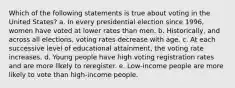 Which of the following statements is true about voting in the United States? a. In every presidential election since 1996, women have voted at lower rates than men. b. Historically, and across all elections, voting rates decrease with age. c. At each successive level of educational attainment, the voting rate increases. d. Young people have high voting registration rates and are more likely to reregister. e. Low-income people are more likely to vote than high-income people.