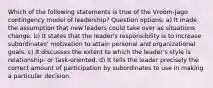 Which of the following statements is true of the Vroom-Jago contingency model of leadership? Question options: a) It made the assumption that new leaders could take over as situations change. b) It states that the leader's responsibility is to increase subordinates' motivation to attain personal and organizational goals. c) It discusses the extent to which the leader's style is relationship- or task-oriented. d) It tells the leader precisely the correct amount of participation by subordinates to use in making a particular decision.