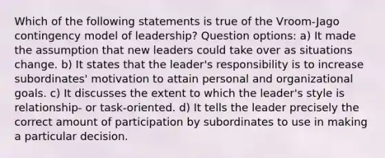 Which of the following statements is true of the Vroom-Jago contingency model of leadership? Question options: a) It made the assumption that new leaders could take over as situations change. b) It states that the leader's responsibility is to increase subordinates' motivation to attain personal and organizational goals. c) It discusses the extent to which the leader's style is relationship- or task-oriented. d) It tells the leader precisely the correct amount of participation by subordinates to use in making a particular decision.