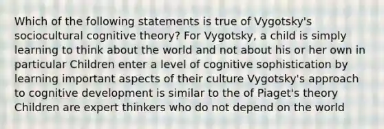 Which of the following statements is true of Vygotsky's sociocultural cognitive theory? For Vygotsky, a child is simply learning to think about the world and not about his or her own in particular Children enter a level of cognitive sophistication by learning important aspects of their culture Vygotsky's approach to cognitive development is similar to the of Piaget's theory Children are expert thinkers who do not depend on the world