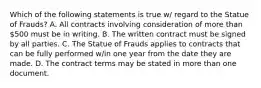 Which of the following statements is true w/ regard to the Statue of Frauds? A. All contracts involving consideration of more than 500 must be in writing. B. The written contract must be signed by all parties. C. The Statue of Frauds applies to contracts that can be fully performed w/in one year from the date they are made. D. The contract terms may be stated in more than one document.