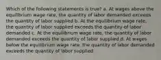 Which of the following statements is true? a. At wages above the equilibrium wage rate, the quantity of labor demanded exceeds the quantity of labor supplied b. At the equilibrium wage rate, the quantity of labor supplied exceeds the quantity of labor demanded c. At the equilibrium wage rate, the quantity of labor demanded exceeds the quantity of labor supplied d. At wages below the equilibrium wage rate, the quantity of labor demanded exceeds the quantity of labor supplied