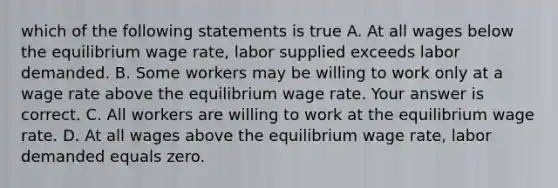 which of the following statements is true A. At all wages below the equilibrium wage​ rate, labor supplied exceeds labor demanded. B. Some workers may be willing to work only at a wage rate above the equilibrium wage rate. Your answer is correct. C. All workers are willing to work at the equilibrium wage rate. D. At all wages above the equilibrium wage​ rate, labor demanded equals zero.