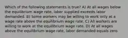 Which of the following statements is true? A) At all wages below the equilibrium wage rate, labor supplied exceeds labor demanded. B) Some workers may be willing to work only at a wage rate above the equilibrium wage rate. C) All workers are willing to work at the equilibrium wage rate. D) At all wages above the equilibrium wage rate, labor demanded equals zero.