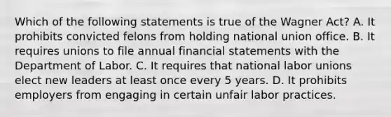 Which of the following statements is true of the Wagner Act? A. It prohibits convicted felons from holding national union office. B. It requires unions to file annual financial statements with the Department of Labor. C. It requires that national labor unions elect new leaders at least once every 5 years. D. It prohibits employers from engaging in certain unfair labor practices.