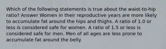 Which of the following statements is true about the waist-to-hip ratio? Answer Women in their reproductive years are more likely to accumulate fat around the hips and thighs. A ratio of 1.0 or less is considered safe for women. A ratio of 1.5 or less is considered safe for men. Men of all ages are less prone to accumulate fat around the belly.