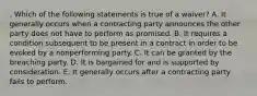 . Which of the following statements is true of a waiver? A. It generally occurs when a contracting party announces the other party does not have to perform as promised. B. It requires a condition subsequent to be present in a contract in order to be evoked by a nonperforming party. C. It can be granted by the breaching party. D. It is bargained for and is supported by consideration. E. It generally occurs after a contracting party fails to perform.