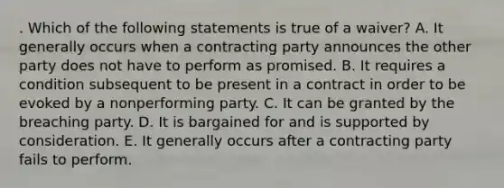 . Which of the following statements is true of a waiver? A. It generally occurs when a contracting party announces the other party does not have to perform as promised. B. It requires a condition subsequent to be present in a contract in order to be evoked by a nonperforming party. C. It can be granted by the breaching party. D. It is bargained for and is supported by consideration. E. It generally occurs after a contracting party fails to perform.