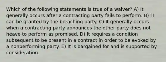 Which of the following statements is true of a waiver? A) It generally occurs after a contracting party fails to perform. B) IT can be granted by the breaching party. C) It generally occurs when a contracting party announces the other party does not heave to perform as promised. D) It requires a condition subsequent to be present in a contract in order to be evoked by a nonperforming party. E) It is bargained for and is supported by consideration.