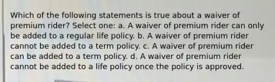 Which of the following statements is true about a waiver of premium rider? Select one: a. A waiver of premium rider can only be added to a regular life policy. b. A waiver of premium rider cannot be added to a term policy. c. A waiver of premium rider can be added to a term policy. d. A waiver of premium rider cannot be added to a life policy once the policy is approved.