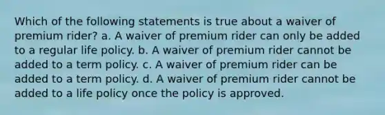 Which of the following statements is true about a waiver of premium rider? a. A waiver of premium rider can only be added to a regular life policy. b. A waiver of premium rider cannot be added to a term policy. c. A waiver of premium rider can be added to a term policy. d. A waiver of premium rider cannot be added to a life policy once the policy is approved.