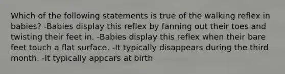 Which of the following statements is true of the walking reflex in babies? -Babies display this reflex by fanning out their toes and twisting their feet in. -Babies display this reflex when their bare feet touch a flat surface. -It typically disappears during the third month. -It typically appcars at birth