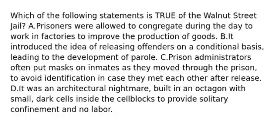 Which of the following statements is TRUE of the Walnut Street Jail? A.Prisoners were allowed to congregate during the day to work in factories to improve the production of goods. B.It introduced the idea of releasing offenders on a conditional basis, leading to the development of parole. C.Prison administrators often put masks on inmates as they moved through the prison, to avoid identification in case they met each other after release. D.It was an architectural nightmare, built in an octagon with small, dark cells inside the cellblocks to provide solitary confinement and no labor.