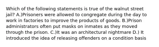 Which of the following statements is true of the walnut street jail? A.)Prisoners were allowed to congregate during the day to work in factories to improve the products of goods. B.)Prison administrators often put masks on inmates as they moved through the prison. C.)It was an architectural nightmare D.) It introduced the idea of releasing offenders on a condition basis