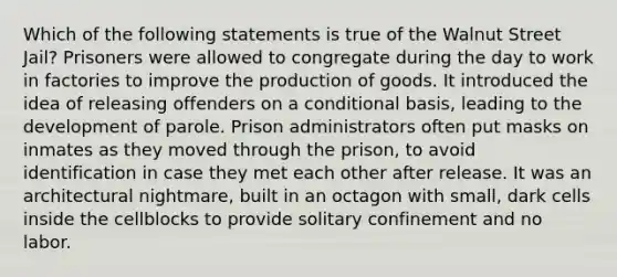 Which of the following statements is true of the Walnut Street Jail? Prisoners were allowed to congregate during the day to work in factories to improve the production of goods. It introduced the idea of releasing offenders on a conditional basis, leading to the development of parole. Prison administrators often put masks on inmates as they moved through the prison, to avoid identification in case they met each other after release. It was an architectural nightmare, built in an octagon with small, dark cells inside the cellblocks to provide solitary confinement and no labor.