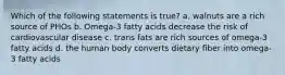 Which of the following statements is true? a. walnuts are a rich source of PHOs b. Omega-3 fatty acids decrease the risk of cardiovascular disease c. trans fats are rich sources of omega-3 fatty acids d. the human body converts dietary fiber into omega-3 fatty acids