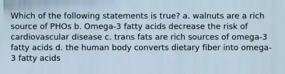 Which of the following statements is true? a. walnuts are a rich source of PHOs b. Omega-3 fatty acids decrease the risk of cardiovascular disease c. trans fats are rich sources of omega-3 fatty acids d. the human body converts dietary fiber into omega-3 fatty acids