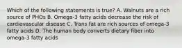 Which of the following statements is true? A. Walnuts are a rich source of PHOs B. Omega-3 fatty acids decrease the risk of cardiovascular disease C. Trans fat are rich sources of omega-3 fatty acids D. The human body converts dietary fiber into omega-3 fatty acids