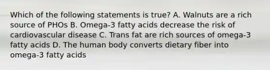 Which of the following statements is true? A. Walnuts are a rich source of PHOs B. Omega-3 fatty acids decrease the risk of cardiovascular disease C. Trans fat are rich sources of omega-3 fatty acids D. The human body converts dietary fiber into omega-3 fatty acids