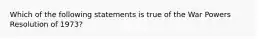 Which of the following statements is true of the War Powers Resolution of 1973?